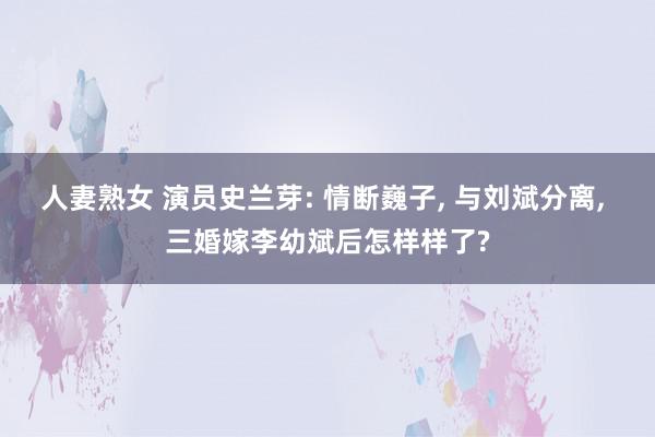 人妻熟女 演员史兰芽: 情断巍子, 与刘斌分离, 三婚嫁李幼斌后怎样样了?