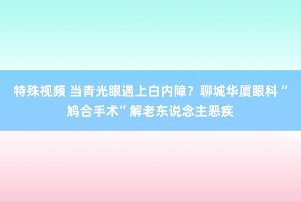特殊视频 当青光眼遇上白内障？聊城华厦眼科“鸠合手术”解老东说念主恶疾