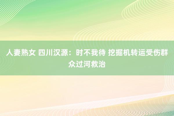 人妻熟女 四川汉源：时不我待 挖掘机转运受伤群众过河救治