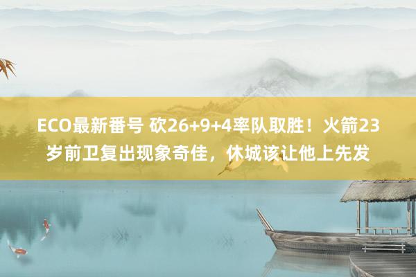 ECO最新番号 砍26+9+4率队取胜！火箭23岁前卫复出现象奇佳，休城该让他上先发