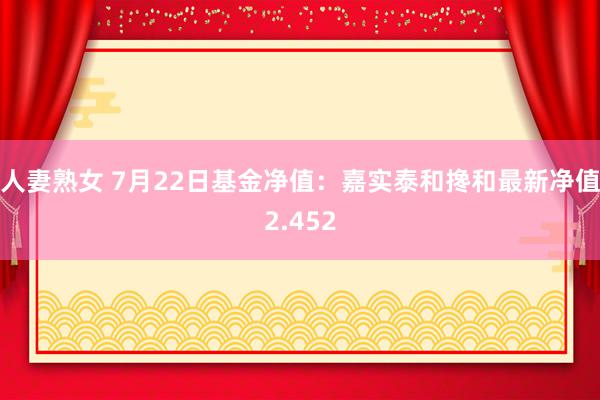 人妻熟女 7月22日基金净值：嘉实泰和搀和最新净值2.452