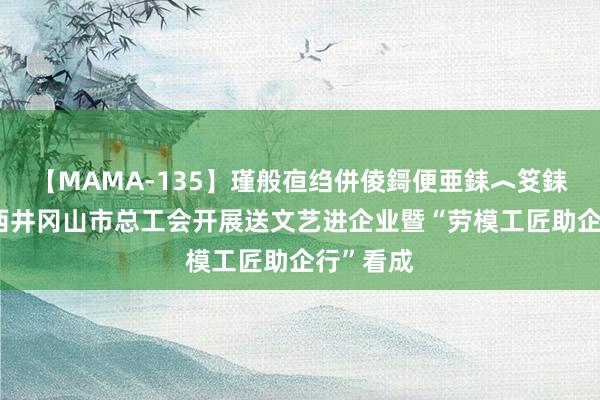 【MAMA-135】瑾般亱绉併倰鎶便亜銇︿笅銇曘亜 江西井冈山市总工会开展送文艺进企业暨“劳模工匠助企行”看成