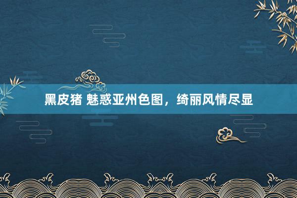 黑皮猪 魅惑亚州色图，绮丽风情尽显