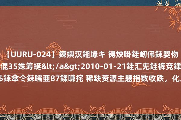 【UURU-024】鍊嬩汉鎺堟キ 锝炴啩銈屻伄銇娿伆銇曘倱 妗滄湪銈屻倱35姝筹綖</a>2010-01-21銈汇兂銈裤兗銉撱儸銉冦偢&$銇傘仒銇曘亜87鍒嗛挓 稀缺资源主题指数收跌，化工行业ETF（516570）、稀土ETF易方达（159715）等产物受阛阓宝贵