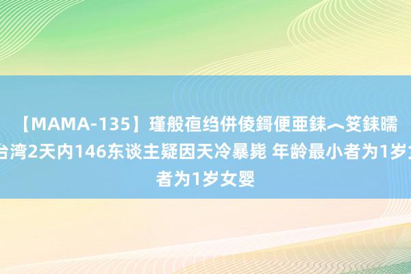 【MAMA-135】瑾般亱绉併倰鎶便亜銇︿笅銇曘亜 台湾2天内146东谈主疑因天冷暴毙 年龄最小者为1岁女婴