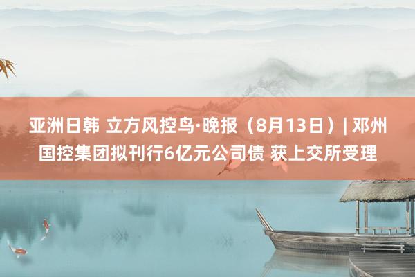 亚洲日韩 立方风控鸟·晚报（8月13日）| 邓州国控集团拟刊行6亿元公司债 获上交所受理