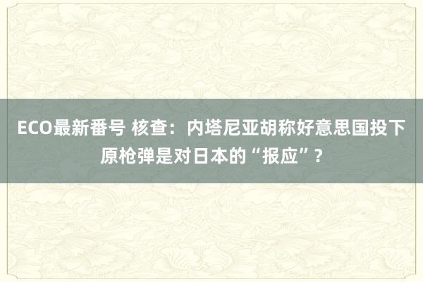 ECO最新番号 核查：内塔尼亚胡称好意思国投下原枪弹是对日本的“报应”？