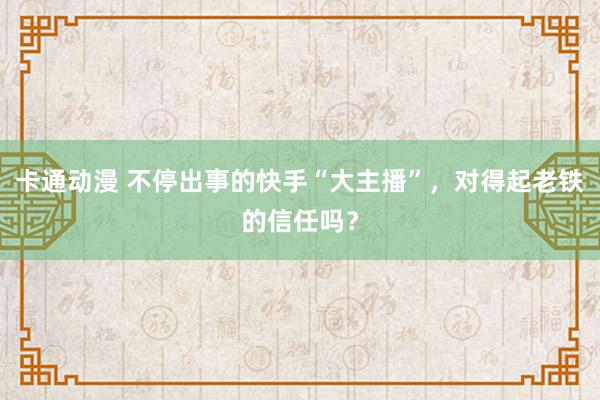 卡通动漫 不停出事的快手“大主播”，对得起老铁的信任吗？