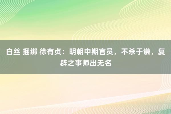 白丝 捆绑 徐有贞:明朝中期官员,不杀于谦,复辟之事师出无名