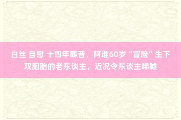 白丝 自慰 十四年畴昔，阿谁60岁“冒险”生下双胞胎的老东谈主，近况令东谈主唏嘘