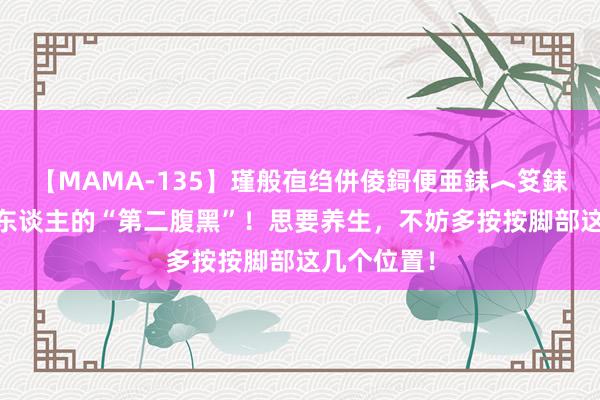 【MAMA-135】瑾般亱绉併倰鎶便亜銇︿笅銇曘亜 脚是东谈主的“第二腹黑”！思要养生，不妨多按按脚部这几个位置！
