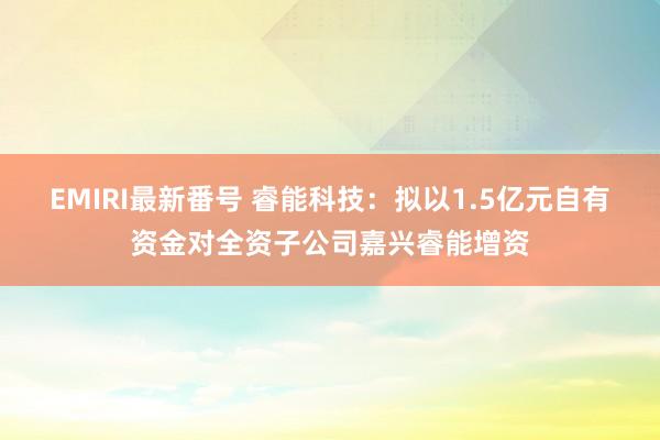 EMIRI最新番号 睿能科技:拟以1.5亿元自有资金对全资子公司嘉兴睿能增资