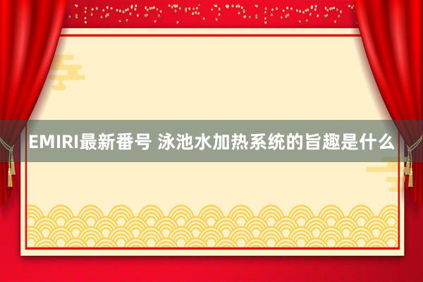 EMIRI最新番号 泳池水加热系统的旨趣是什么