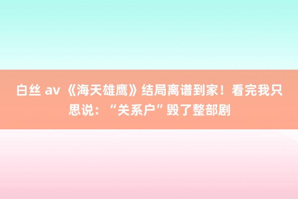 白丝 av 《海天雄鹰》结局离谱到家！看完我只思说：“关系户”毁了整部剧