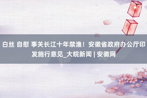 白丝 自慰 事关长江十年禁渔！安徽省政府办公厅印发施行意见_大皖新闻 | 安徽网