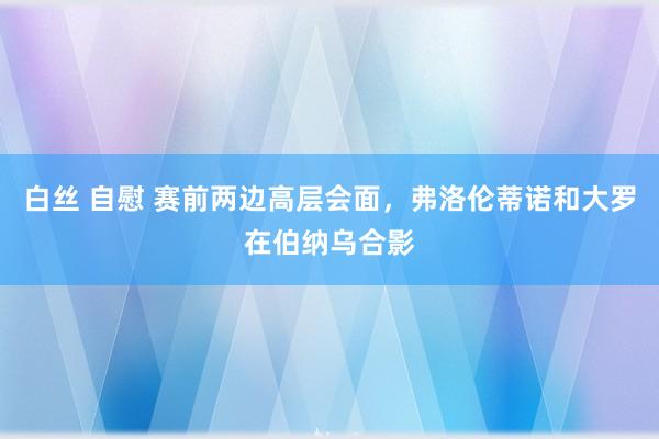 白丝 自慰 赛前两边高层会面，弗洛伦蒂诺和大罗在伯纳乌合影