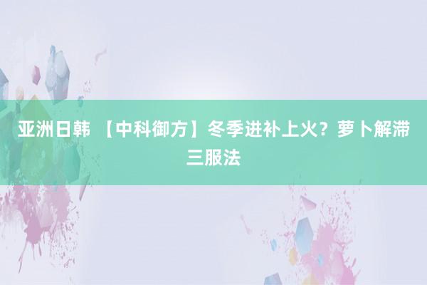 亚洲日韩 【中科御方】冬季进补上火？萝卜解滞三服法