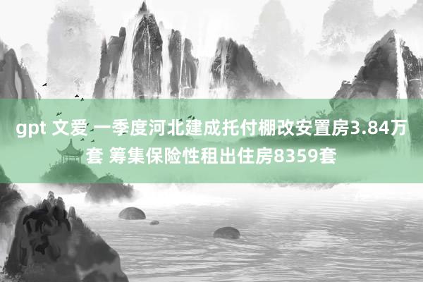 gpt 文爱 一季度河北建成托付棚改安置房3.84万套 筹集保险性租出住房8359套