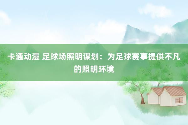 卡通动漫 足球场照明谋划：为足球赛事提供不凡的照明环境