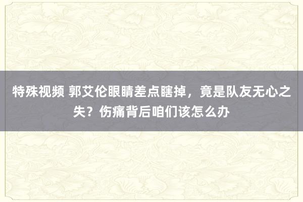 特殊视频 郭艾伦眼睛差点瞎掉，竟是队友无心之失？伤痛背后咱们该怎么办