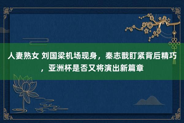人妻熟女 刘国梁机场现身，秦志戬盯紧背后精巧，亚洲杯是否又将演出新篇章