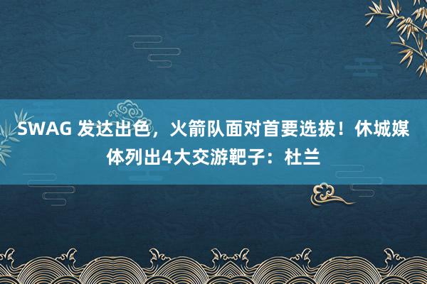 SWAG 发达出色，火箭队面对首要选拔！休城媒体列出4大交游靶子：杜兰