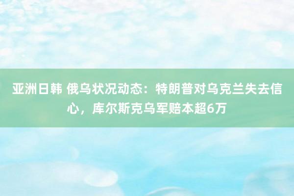 亚洲日韩 俄乌状况动态：特朗普对乌克兰失去信心，库尔斯克乌军赔本超6万