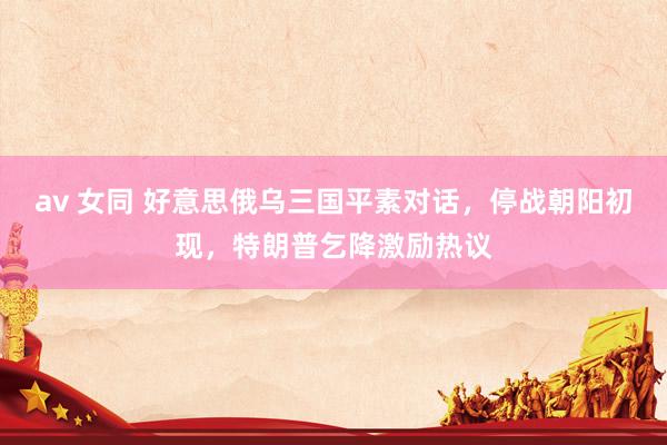 av 女同 好意思俄乌三国平素对话，停战朝阳初现，特朗普乞降激励热议