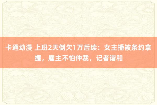 卡通动漫 上班2天倒欠1万后续：女主播被条约拿握，雇主不怕仲裁，记者谐和