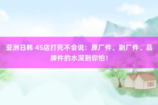 亚洲日韩 4S店打死不会说：原厂件、副厂件、品牌件的水深到你怕！