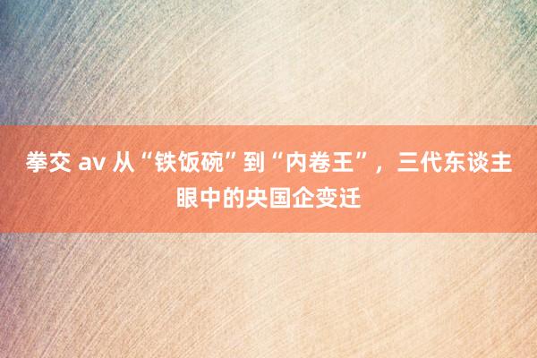 拳交 av 从“铁饭碗”到“内卷王”，三代东谈主眼中的央国企变迁