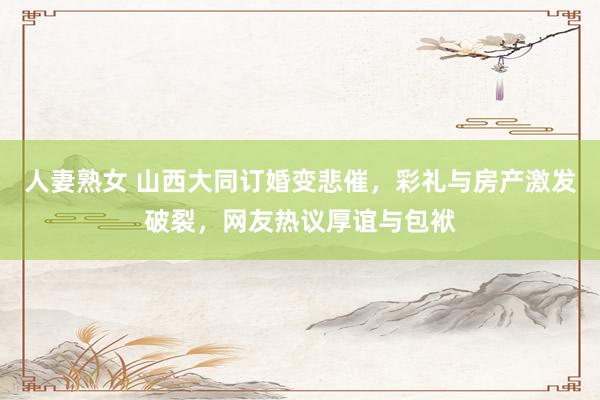 人妻熟女 山西大同订婚变悲催，彩礼与房产激发破裂，网友热议厚谊与包袱