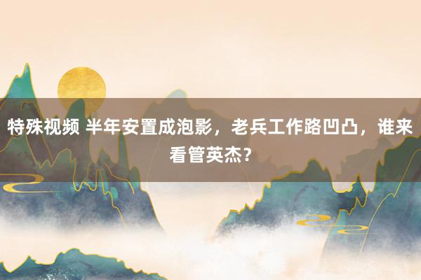 特殊视频 半年安置成泡影，老兵工作路凹凸，谁来看管英杰？