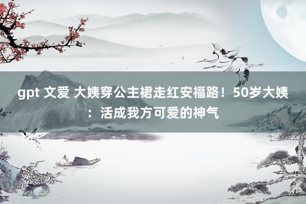 gpt 文爱 大姨穿公主裙走红安福路！50岁大姨：活成我方可爱的神气