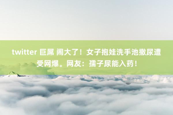 twitter 巨屌 闹大了！女子抱娃洗手池撒尿遭受网爆。网友：孺子尿能入药！