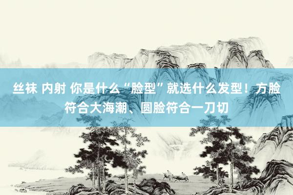 丝袜 内射 你是什么“脸型”就选什么发型！方脸符合大海潮、圆脸符合一刀切