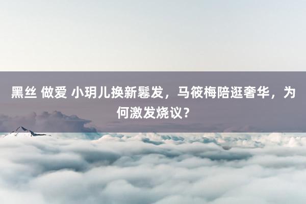 黑丝 做爱 小玥儿换新鬈发，马筱梅陪逛奢华，为何激发烧议？