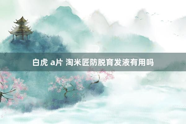 白虎 a片 淘米匠防脱育发液有用吗