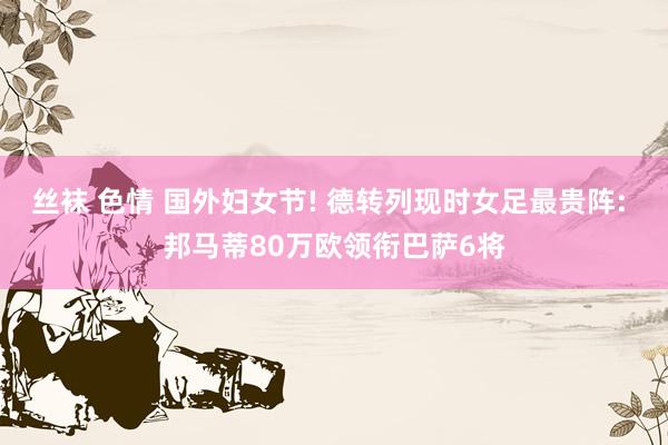 丝袜 色情 国外妇女节! 德转列现时女足最贵阵: 邦马蒂80万欧领衔巴萨6将