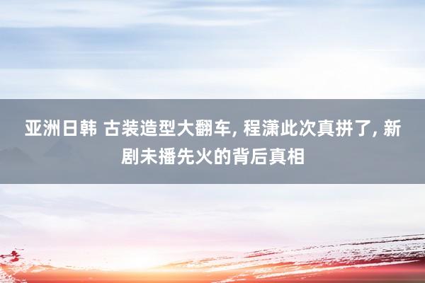 亚洲日韩 古装造型大翻车, 程潇此次真拼了, 新剧未播先火的背后真相