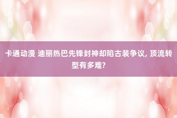 卡通动漫 迪丽热巴先锋封神却陷古装争议, 顶流转型有多难?