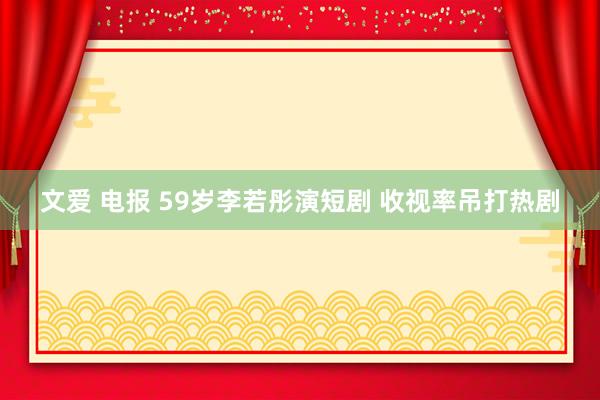 文爱 电报 59岁李若彤演短剧 收视率吊打热剧