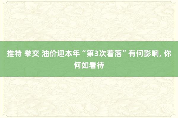 推特 拳交 油价迎本年“第3次着落”有何影响, 你何如看待