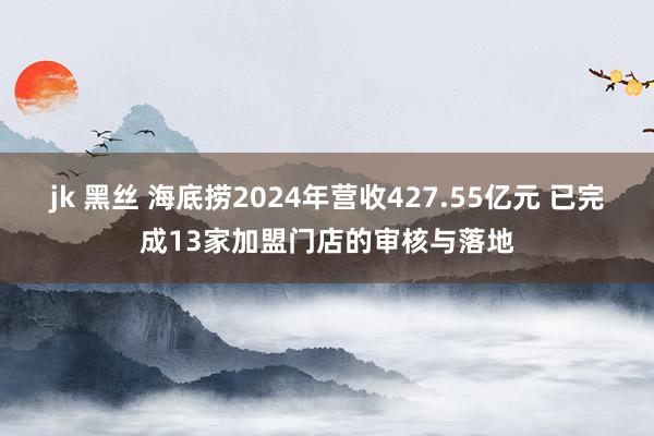 jk 黑丝 海底捞2024年营收427.55亿元 已完成13家加盟门店的审核与落地