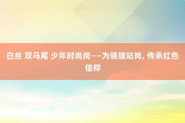 白丝 双马尾 少年时尚岗——为骁雄站岗, 传承红色信仰