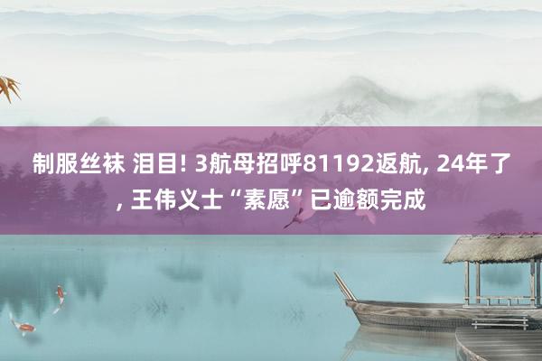 制服丝袜 泪目! 3航母招呼81192返航, 24年了, 王伟义士“素愿”已逾额完成