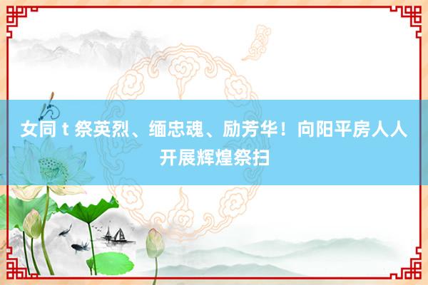 女同 t 祭英烈、缅忠魂、励芳华！向阳平房人人开展辉煌祭扫