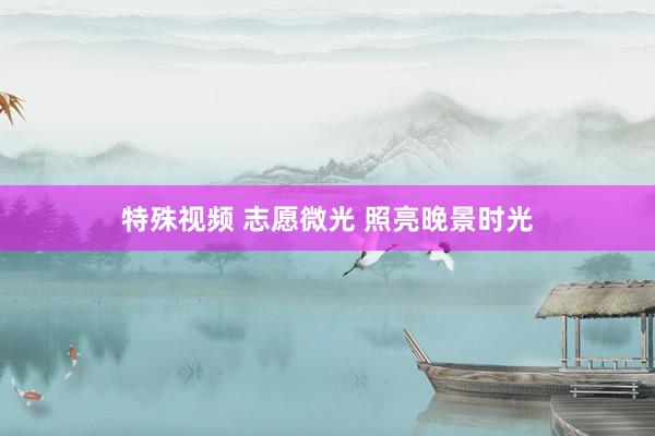 特殊视频 志愿微光 照亮晚景时光