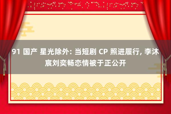91 国产 星光除外: 当短剧 CP 照进履行, 李沐宸刘奕畅恋情被于正公开