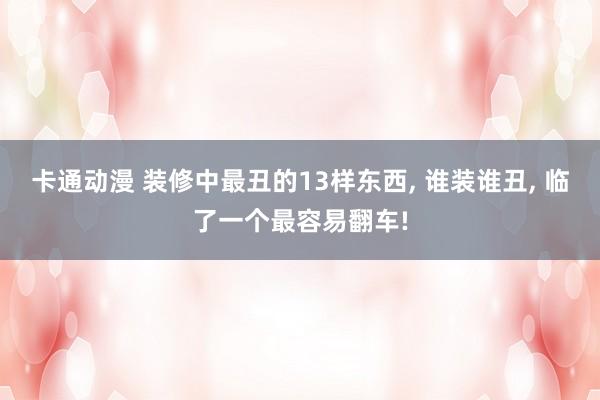 卡通动漫 装修中最丑的13样东西, 谁装谁丑, 临了一个最容易翻车!